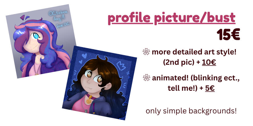 profile picture/bust - 15€. more detailed art style! (2nd pic) + 10€, animated! (blinking ect., tell me!) + 5€. only simple backgrounds!